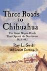 Three Roads to Chihuahua: The Great Wagon Roads That Opened the Southwest, 1823-1883 By Roy L. Swift, Jr. Corning, Leavitt Cover Image