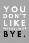 You Don't Like Wrestling? Bye.: Funny College Wrestling Gift Idea For Coach Training Tournament Scouting By Athletes Book Cover Image