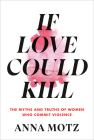 If Love Could Kill: The Myths and Truths of Women Who Commit Violence By Anna Motz Cover Image