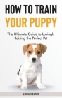 How to Train Your Puppy: The Ultimate Guide to Lovingly Raising the Perfect Pet Cover Image