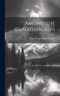 Among the Canadian Alps By Lawrence Johnstone Burpee Cover Image