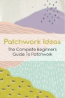 Patchwork Ideas: The Complete Beginner's Guide To Patchwork: Tips For Patchwork For Beginners Cover Image