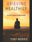 Grieving Healthily: How Not to Grieve Yourself to Death By Tony Morris Cover Image