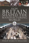 How Britain Shaped the Manufacturing World: 1851 - 1951 By Philip Hamlyn Williams Cover Image