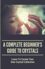 A Complete Beginner's Guide To Crystals: Learn To Curate Your Own Crystal Collection: Crystals Guide Cover Image