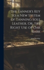 The Tanner's Key to a New System of Tanning Sole Leather, Or, the Right Use of Oak Bark Cover Image
