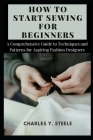 How To Start Sewing For Beginners: A Comprehensive Guide to Techniques and Patterns for Aspiring Fashion Designers Cover Image