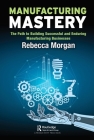 Manufacturing Mastery: The Path to Building Successful and Enduring Manufacturing Businesses By Rebecca Morgan Cover Image