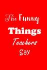 The Funny Things Teachers Say: Appreciation Gift for Teachers - Quotes to Keep - Handy Size - Unique Cover By All Things Journal Cover Image
