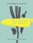 Too Good To Waste: How to Eat Everything By Victoria Glass Cover Image