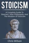 Stoicism: A Complete Guide to Stoicism, Stoic Philosophy, and the Wisdom of Stoicism By Chris Wilson Cover Image
