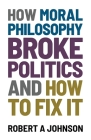 How Moral Philosophy Broke Politics: And How To Fix It By Robert A. Johnson Cover Image