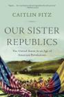 Our Sister Republics: The United States in an Age of American Revolutions By Caitlin Fitz Cover Image