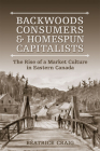 Backwoods Consumers and Homespun Capitalists: The Rise of a Market Culture in Eastern Canada By Beatrice Craig Cover Image