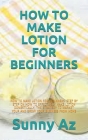 How to Make Lotion for Beginners: How to Make Lotion for Beginners: Step by Step on How to Effectively Make Lotion Domestically, the Strategy to Marke By Sunny Az Cover Image