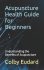 Acupuncture Health Guide for Beginners: Understanding the Benefits of Acupuncture By Colby Eudard Cover Image