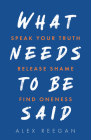 What Needs to Be Said: Speak Your Truth, Release Shame, Find Oneness By Alex Reegan Cover Image