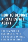 How To Become A Real Estate Agent: The Simplified Beginner's Path To Success In Real Estate Investing: Way To Become A Real Estate Agent Cover Image