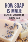How Soap Is Made: Material, Manufacture, Making, Used: Hot Process Soap Making By Solange Gunthrop Cover Image