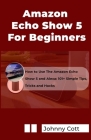 Amazon Echo Show 5 for Beginners: How to Use the Amazon Echo Show 5 and Alexa: 101+ Simple Tips, Tricks and Hacks in 60 Minutes By Johnny Cott Cover Image