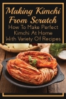 Making Kimchi From Scratch: How To Make Perfect Kimchi At Home With Variety Of Recipes: Vegan Kimchi Recipes By Ivan Swink Cover Image