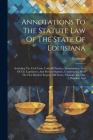 Annotations To The Statute Law Of The State Of Louisiana: Including The Civil Code, Code Of Practice, Constitutions, Acts Of The Legislature, And Revi By Louisiana (Created by) Cover Image