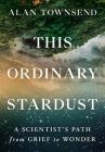 This Ordinary Stardust: A Scientist's Path from Grief to Wonder By Alan Townsend, PhD Cover Image