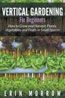 Vertical Gardening For Beginners: How to Grow and Harvest Plants, Vegetables and Fruits in Small Spaces Cover Image