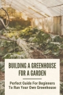 Building A Greenhouse For A Garden: Perfect Guide For Beginners To Run Your Own Greenhouse: How To Build A Greenhouse In Detail Cover Image