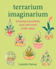 Terrarium Imaginarium: Growing succulents, cacti and more under glass Cover Image