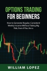 Options Trading for Beginners: How to Generate Regular, Consistent Weekly Income Without Taking Big Risk, Even if You Are a Beginner with a Small Acc By William Lopez Cover Image