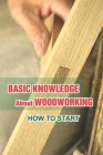 Basic Knowledge About Woodworking: How To Start: Understanding Of Woodcraft'S Art Cover Image