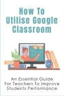 How To Utilise Google Classroom: An Essential Guide For Teachers To Improve Students Performance: Tools That Allow Teachers To Easily Visualize Studen By Elicia Scigliano Cover Image