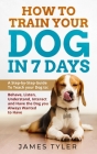 How to Train your Dog in 7 Days: A Step-by-Step Guide To Teach your Dog to: Behave, Listen, Understand, Interact and Have the Dog you Always Wanted to By James Tyler Cover Image