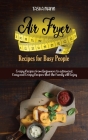 Air Fryer Recipes for Busy People: Crispy Recipes from beginners to advanced. Easy and Crispy Recipes that the Family will Enjoy Cover Image