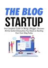 The Blog Startup: The Complete Guide on Being a Blogger, Discover All the Useful Information You Need on Starting Your Own Blog Today Cover Image
