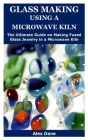 Glass Making Using a Microwave Kiln: The Ultimate Step by Step Guide on Making Fused Glass Jewelry in a Microwave Kiln Cover Image