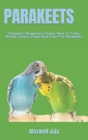 Parakeets: Complete Beginners Guide: How to Train, Breed, House, Feed And Care For Parakeets By Maxwell Jaja Cover Image