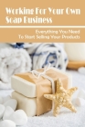 Working For Your Own Soap Business: Everything You Need To Start Selling Your Products: Homemade Soap Business Cover Image