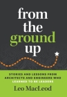 From the Ground Up: Stories and Lessons from Architects and Engineers Who Learned to Be Leaders By Leo MacLeod Cover Image