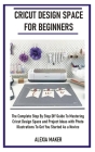 Cricut Design Space for Beginners: The Complete Step By Step DIY Guide To Mastering Cricut Design Space And Project Ideas with Photo Illustrations To Cover Image