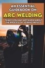 An Essential Guidebook On Arc Welding: Things You May Not Know About The Process Of Joining Metals: Introduction To Metallurgy Cover Image