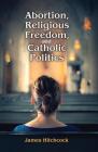 Abortion, Religious Freedom, and Catholic Politics By James Hitchcock (Editor) Cover Image