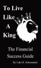 To Live Like A King: The Financial Success Guide By Luke R. Schoemaker Cover Image