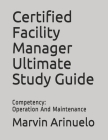 Certified Facility Manager Ultimate Study Guide: Competency: Operation And Maintenance By Marvin Arinuelo Cover Image