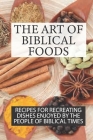 The Art Of Biblical Foods: Recipes For Recreating Dishes Enjoyed By The People Of Biblical Times: Biblically Inspired Recipes Cover Image