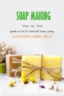 Soap Making: Step - by - Step Guide to Do-It-Yourself Soaps Using All-Natural Herbs, Spices: Natural Soap Making For Beginners By James Myers Cover Image