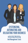 Systemizing, Automating And Delegating Your Business: Automating Marketing And Management Tasks: Delegate In Business Meaning Cover Image
