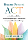 Trauma-Focused ACT: A Practitioner's Guide to Working with Mind, Body, and Emotion Using Acceptance and Commitment Therapy By Russ Harris Cover Image