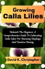 Growing Calla Lilies: Unleash The Elegance: A Comprehensive Guide To Cultivating Calla Lilies For Stunning Displays And Timeless Beauty By David K. Christopher Cover Image